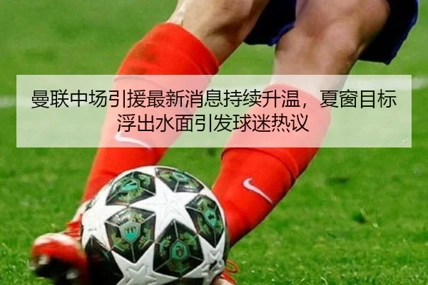 曼联中场引援最新消息持续升温，夏窗目标浮出水面引发球迷热议